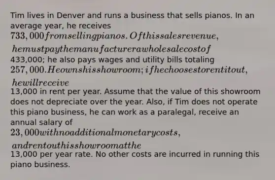 Tim lives in Denver and runs a business that sells pianos. In an average year, he receives 733,000 from selling pianos. Of this sales revenue, he must pay the manufacturer a wholesale cost of433,000; he also pays wages and utility bills totaling 257,000. He owns his showroom; if he chooses to rent it out, he will receive13,000 in rent per year. Assume that the value of this showroom does not depreciate over the year. Also, if Tim does not operate this piano business, he can work as a paralegal, receive an annual salary of 23,000 with no additional monetary costs, and rent out his showroom at the13,000 per year rate. No other costs are incurred in running this piano business.