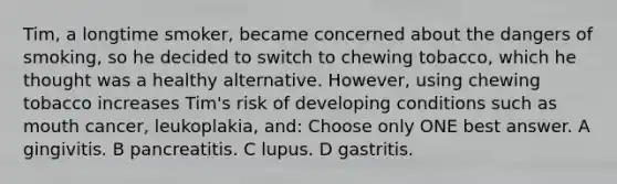 Tim, a longtime smoker, became concerned about the dangers of smoking, so he decided to switch to chewing tobacco, which he thought was a healthy alternative. However, using chewing tobacco increases Tim's risk of developing conditions such as mouth cancer, leukoplakia, and: Choose only ONE best answer. A gingivitis. B pancreatitis. C lupus. D gastritis.