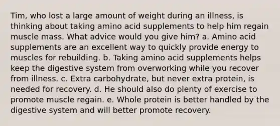 Tim, who lost a large amount of weight during an illness, is thinking about taking amino acid supplements to help him regain muscle mass. What advice would you give him?​ a. ​Amino acid supplements are an excellent way to quickly provide energy to muscles for rebuilding. b. ​Taking amino acid supplements helps keep the digestive system from overworking while you recover from illness. c. ​Extra carbohydrate, but never extra protein, is needed for recovery. d. ​He should also do plenty of exercise to promote muscle regain. e. ​Whole protein is better handled by the digestive system and will better promote recovery.