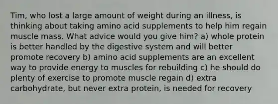 Tim, who lost a large amount of weight during an illness, is thinking about taking amino acid supplements to help him regain muscle mass. What advice would you give him? a) whole protein is better handled by the digestive system and will better promote recovery b) amino acid supplements are an excellent way to provide energy to muscles for rebuilding c) he should do plenty of exercise to promote muscle regain d) extra carbohydrate, but never extra protein, is needed for recovery