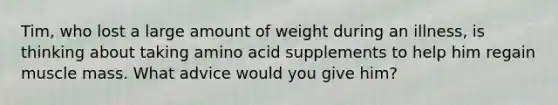 Tim, who lost a large amount of weight during an illness, is thinking about taking amino acid supplements to help him regain muscle mass. What advice would you give him?