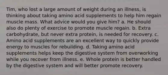 Tim, who lost a large amount of weight during an illness, is thinking about taking amino acid supplements to help him regain muscle mass. What advice would you give him? a. He should also do plenty of exercise to promote muscle regain. b. Extra carbohydrate, but never extra protein, is needed for recovery. c. Amino acid supplements are an excellent way to quickly provide energy to muscles for rebuilding. d. Taking amino acid supplements helps keep the digestive system from overworking while you recover from illness. e. Whole protein is better handled by the digestive system and will better promote recovery.