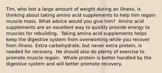 Tim, who lost a large amount of weight during an illness, is thinking about taking amino acid supplements to help him regain muscle mass. What advice would you give him?​ ​ Amino acid supplements are an excellent way to quickly provide energy to muscles for rebuilding. ​ Taking amino acid supplements helps keep the digestive system from overworking while you recover from illness. ​Extra carbohydrate, but never extra protein, is needed for recovery. ​ He should also do plenty of exercise to promote muscle regain. ​ Whole protein is better handled by the digestive system and will better promote recovery.