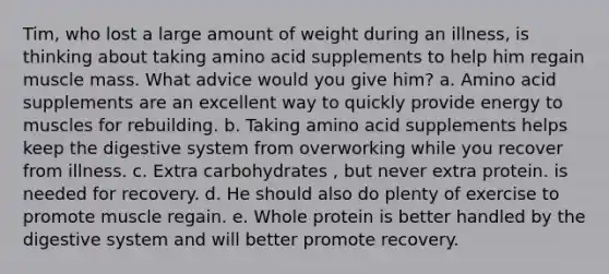 Tim, who lost a large amount of weight during an illness, is thinking about taking amino acid supplements to help him regain muscle mass. What advice would you give him?​ a. Amino acid supplements are an excellent way to quickly provide energy to muscles for rebuilding. b. Taking amino acid supplements helps keep the digestive system from overworking while you recover from illness. c. Extra carbohydrates , but never extra protein. is needed for recovery. d. He should also do plenty of exercise to promote muscle regain. e. Whole protein is better handled by the digestive system and will better promote recovery.