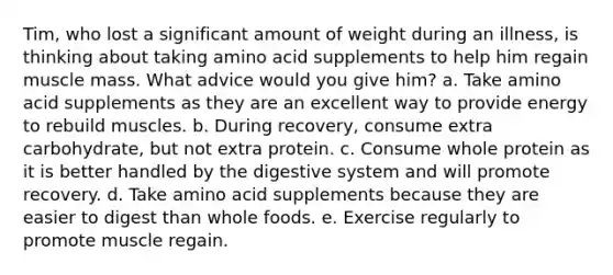 Tim, who lost a significant amount of weight during an illness, is thinking about taking amino acid supplements to help him regain muscle mass. What advice would you give him? a. Take amino acid supplements as they are an excellent way to provide energy to rebuild muscles. b. During recovery, consume extra carbohydrate, but not extra protein. c. Consume whole protein as it is better handled by the digestive system and will promote recovery. d. Take amino acid supplements because they are easier to digest than whole foods. e. Exercise regularly to promote muscle regain.