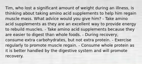 Tim, who lost a significant amount of weight during an illness, is thinking about taking amino acid supplements to help him regain muscle mass. What advice would you give him? - Take amino acid supplements as they are an excellent way to provide energy to rebuild muscles. - Take amino acid supplements because they are easier to digest than whole foods. - During recovery, consume extra carbohydrates, but not extra protein. - Exercise regularly to promote muscle regain. - Consume whole protein as it is better handled by the digestive system and will promote recovery.