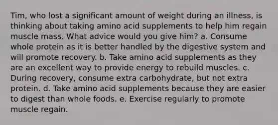 Tim, who lost a significant amount of weight during an illness, is thinking about taking amino acid supplements to help him regain muscle mass. What advice would you give him? a. Consume whole protein as it is better handled by the digestive system and will promote recovery. b. Take amino acid supplements as they are an excellent way to provide energy to rebuild muscles. c. During recovery, consume extra carbohydrate, but not extra protein. d. Take amino acid supplements because they are easier to digest than whole foods. e. Exercise regularly to promote muscle regain.