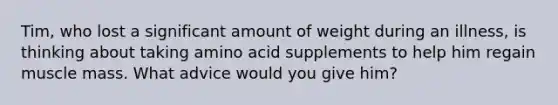 Tim, who lost a significant amount of weight during an illness, is thinking about taking amino acid supplements to help him regain muscle mass. What advice would you give him?