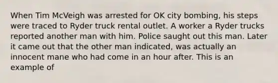 When Tim McVeigh was arrested for OK city bombing, his steps were traced to Ryder truck rental outlet. A worker a Ryder trucks reported another man with him. Police saught out this man. Later it came out that the other man indicated, was actually an innocent mane who had come in an hour after. This is an example of