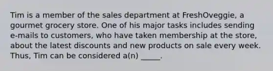 Tim is a member of the sales department at FreshOveggie, a gourmet grocery store. One of his major tasks includes sending e-mails to customers, who have taken membership at the store, about the latest discounts and new products on sale every week. Thus, Tim can be considered a(n) _____.