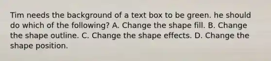 Tim needs the background of a text box to be green. he should do which of the following? A. Change the shape fill. B. Change the shape outline. C. Change the shape effects. D. Change the shape position.