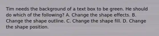 Tim needs the background of a text box to be green. He should do which of the following? A. Change the shape effects. B. Change the shape outline. C. Change the shape fill. D. Change the shape position.