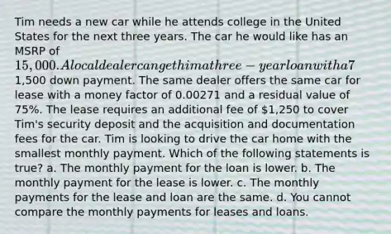 Tim needs a new car while he attends college in the United States for the next three years. The car he would like has an MSRP of 15,000. A local dealer can get him a three-year loan with a 7% interest rate if Tim can make a1,500 down payment. The same dealer offers the same car for lease with a money factor of 0.00271 and a residual value of 75%. The lease requires an additional fee of 1,250 to cover Tim's security deposit and the acquisition and documentation fees for the car. Tim is looking to drive the car home with the smallest monthly payment. Which of the following statements is true? a. The monthly payment for the loan is lower. b. The monthly payment for the lease is lower. c. The monthly payments for the lease and loan are the same. d. You cannot compare the monthly payments for leases and loans.