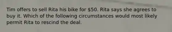 Tim offers to sell Rita his bike for 50. Rita says she agrees to buy it. Which of the following circumstances would most likely permit Rita to rescind the deal.