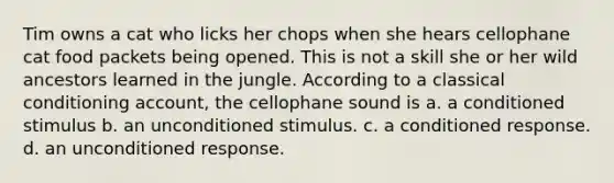 Tim owns a cat who licks her chops when she hears cellophane cat food packets being opened. This is not a skill she or her wild ancestors learned in the jungle. According to a <a href='https://www.questionai.com/knowledge/kI6awfNO2B-classical-conditioning' class='anchor-knowledge'>classical conditioning</a> account, the cellophane sound is a. a conditioned stimulus b. an unconditioned stimulus. c. a conditioned response. d. an unconditioned response.