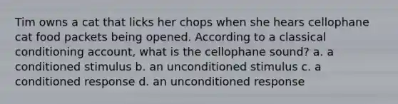 Tim owns a cat that licks her chops when she hears cellophane cat food packets being opened. According to a classical conditioning account, what is the cellophane sound? a. a conditioned stimulus b. an unconditioned stimulus c. a conditioned response d. an unconditioned response