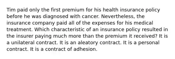 Tim paid only the first premium for his health insurance policy before he was diagnosed with cancer. Nevertheless, the insurance company paid all of the expenses for his medical treatment. Which characteristic of an insurance policy resulted in the insurer paying much more than the premium it received? It is a unilateral contract. It is an aleatory contract. It is a personal contract. It is a contract of adhesion.