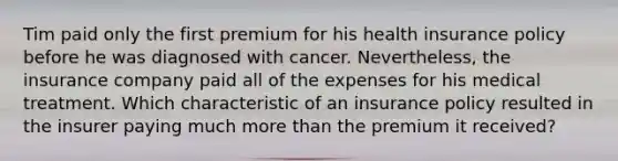 Tim paid only the first premium for his health insurance policy before he was diagnosed with cancer. Nevertheless, the insurance company paid all of the expenses for his medical treatment. Which characteristic of an insurance policy resulted in the insurer paying much more than the premium it received?