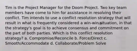 Tim is the Project Manager for the Doom Project. Two key team members have come to him for assistance in resolving their conflict. Tim intends to use a conflict resolution strategy that will result in what is frequently considered a win-win situation, in that the strategy's goal is to achieve consensus and commitment on the part of both parties. Which is this conflict resolution strategy? a. Compromise/Reconcile b. Force/Direct c. Smooth/Accommodate d. Collaborate/Problem Solve