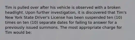 Tim is pulled over after his vehicle is observed with a broken headlight. Upon further investigation, it is discovered that Tim's New York State Driver's License has been suspended ten (10) times on ten (10) separate dates for failing to answer for a previously issued summons. The most appropriate charge for Tim would be: