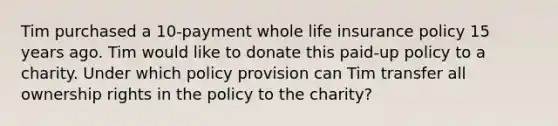 Tim purchased a 10-payment whole life insurance policy 15 years ago. Tim would like to donate this paid-up policy to a charity. Under which policy provision can Tim transfer all ownership rights in the policy to the charity?