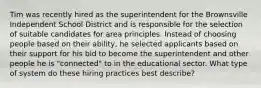 Tim was recently hired as the superintendent for the Brownsville Independent School District and is responsible for the selection of suitable candidates for area principles. Instead of choosing people based on their ability, he selected applicants based on their support for his bid to become the superintendent and other people he is "connected" to in the educational sector. What type of system do these hiring practices best describe?