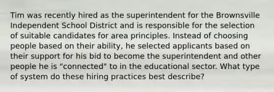 Tim was recently hired as the superintendent for the Brownsville Independent School District and is responsible for the selection of suitable candidates for area principles. Instead of choosing people based on their ability, he selected applicants based on their support for his bid to become the superintendent and other people he is "connected" to in the educational sector. What type of system do these hiring practices best describe?