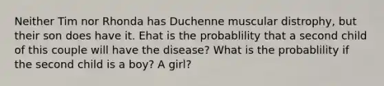 Neither Tim nor Rhonda has Duchenne muscular distrophy, but their son does have it. Ehat is the probablility that a second child of this couple will have the disease? What is the probablility if the second child is a boy? A girl?