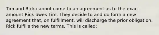 Tim and Rick cannot come to an agreement as to the exact amount Rick owes Tim. They decide to and do form a new agreement that, on fulfillment, will discharge the prior obligation. Rick fulfills the new terms. This is called: