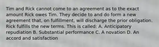 Tim and Rick cannot come to an agreement as to the exact amount Rick owes Tim. They decide to and do form a new agreement that, on fulfillment, will discharge the prior obligation. Rick fulfills the new terms. This is called: A. Anticipatory repudiation B. Substantial performance C. A novation D. An accord and satisfaction