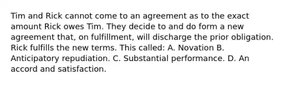 Tim and Rick cannot come to an agreement as to the exact amount Rick owes Tim. They decide to and do form a new agreement that, on fulfillment, will discharge the prior obligation. Rick fulfills the new terms. This called: A. Novation B. Anticipatory repudiation. C. Substantial performance. D. An accord and satisfaction.