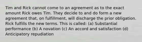 Tim and Rick cannot come to an agreement as to the exact amount Rick owes Tim. They decide to and do form a new agreement that, on fulfillment, will discharge the prior obligation. Rick fulfills the new terms. This is called: (a) Substantial performance (b) A novation (c) An accord and satisfaction (d) Anticipatory repudiation