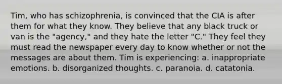 Tim, who has schizophrenia, is convinced that the CIA is after them for what they know. They believe that any black truck or van is the "agency," and they hate the letter "C." They feel they must read the newspaper every day to know whether or not the messages are about them. Tim is experiencing: a. inappropriate emotions. b. disorganized thoughts. c. paranoia. d. catatonia.