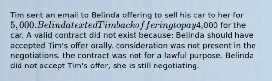 Tim sent an email to Belinda offering to sell his car to her for 5,000. Belinda texted Tim back offering to pay4,000 for the car. A valid contract did not exist because: Belinda should have accepted Tim's offer orally. consideration was not present in the negotiations. the contract was not for a lawful purpose. Belinda did not accept Tim's offer; she is still negotiating.