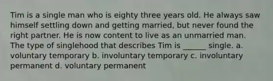 Tim is a single man who is eighty three years old. He always saw himself settling down and getting married, but never found the right partner. He is now content to live as an unmarried man. The type of singlehood that describes Tim is ______ single. a. voluntary temporary b. involuntary temporary c. involuntary permanent d. voluntary permanent