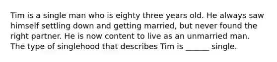 Tim is a single man who is eighty three years old. He always saw himself settling down and getting married, but never found the right partner. He is now content to live as an unmarried man. The type of singlehood that describes Tim is ______ single.