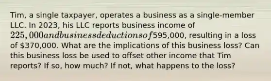 Tim, a single taxpayer, operates a business as a single-member LLC. In 2023, his LLC reports business income of 225,000 and business deductions of595,000, resulting in a loss of 370,000. What are the implications of this business loss? Can this business loss be used to offset other income that Tim reports? If so, how much? If not, what happens to the loss?