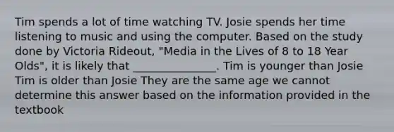 Tim spends a lot of time watching TV. Josie spends her time listening to music and using the computer. Based on the study done by Victoria Rideout, "Media in the Lives of 8 to 18 Year Olds", it is likely that _______________. Tim is younger than Josie Tim is older than Josie They are the same age we cannot determine this answer based on the information provided in the textbook