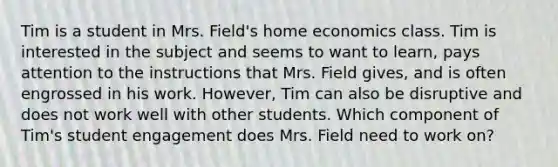 Tim is a student in Mrs. Field's home economics class. Tim is interested in the subject and seems to want to learn, pays attention to the instructions that Mrs. Field gives, and is often engrossed in his work. However, Tim can also be disruptive and does not work well with other students. Which component of Tim's student engagement does Mrs. Field need to work on?