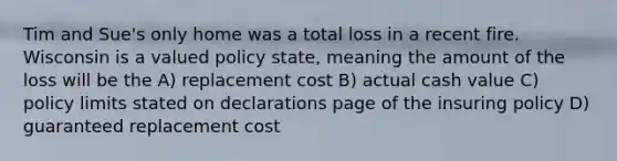 Tim and Sue's only home was a total loss in a recent fire. Wisconsin is a valued policy state, meaning the amount of the loss will be the A) replacement cost B) actual cash value C) policy limits stated on declarations page of the insuring policy D) guaranteed replacement cost