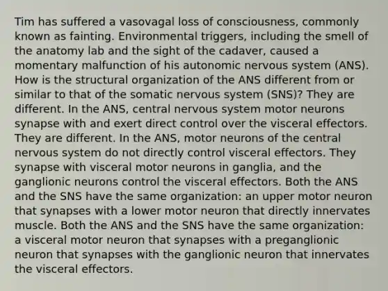 Tim has suffered a vasovagal loss of consciousness, commonly known as fainting. Environmental triggers, including the smell of the anatomy lab and the sight of the cadaver, caused a momentary malfunction of his autonomic nervous system (ANS). How is the structural organization of the ANS different from or similar to that of the somatic nervous system (SNS)? They are different. In the ANS, central nervous system motor neurons synapse with and exert direct control over the visceral effectors. They are different. In the ANS, motor neurons of the central nervous system do not directly control visceral effectors. They synapse with visceral motor neurons in ganglia, and the ganglionic neurons control the visceral effectors. Both the ANS and the SNS have the same organization: an upper motor neuron that synapses with a lower motor neuron that directly innervates muscle. Both the ANS and the SNS have the same organization: a visceral motor neuron that synapses with a preganglionic neuron that synapses with the ganglionic neuron that innervates the visceral effectors.