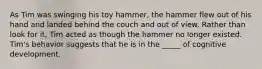 As Tim was swinging his toy hammer, the hammer flew out of his hand and landed behind the couch and out of view. Rather than look for it, Tim acted as though the hammer no longer existed. Tim's behavior suggests that he is in the _____ of cognitive development.