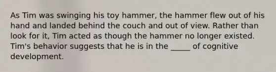 As Tim was swinging his toy hammer, the hammer flew out of his hand and landed behind the couch and out of view. Rather than look for it, Tim acted as though the hammer no longer existed. Tim's behavior suggests that he is in the _____ of cognitive development.