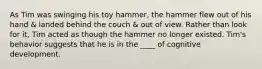 As Tim was swinging his toy hammer, the hammer flew out of his hand & landed behind the couch & out of view. Rather than look for it, Tim acted as though the hammer no longer existed. Tim's behavior suggests that he is in the ____ of cognitive development.