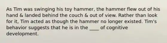 As Tim was swinging his toy hammer, the hammer flew out of his hand & landed behind the couch & out of view. Rather than look for it, Tim acted as though the hammer no longer existed. Tim's behavior suggests that he is in the ____ of cognitive development.