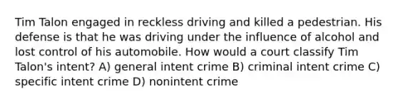 Tim Talon engaged in reckless driving and killed a pedestrian. His defense is that he was driving under the influence of alcohol and lost control of his automobile. How would a court classify Tim Talon's intent? A) general intent crime B) criminal intent crime C) specific intent crime D) nonintent crime