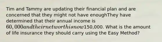 Tim and Tammy are updating their financial plan and are concerned that they might not have enoughThey have determined that their annual income is 60,000 and their net worth is now150,000. What is the amount of life insurance they should carry using the Easy Method?