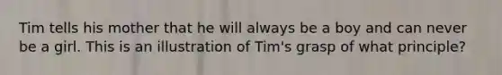 Tim tells his mother that he will always be a boy and can never be a girl. This is an illustration of Tim's grasp of what principle?