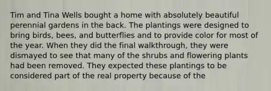 Tim and Tina Wells bought a home with absolutely beautiful perennial gardens in the back. The plantings were designed to bring birds, bees, and butterflies and to provide color for most of the year. When they did the final walkthrough, they were dismayed to see that many of the shrubs and flowering plants had been removed. They expected these plantings to be considered part of the real property because of the