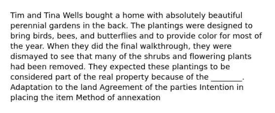 Tim and Tina Wells bought a home with absolutely beautiful perennial gardens in the back. The plantings were designed to bring birds, bees, and butterflies and to provide color for most of the year. When they did the final walkthrough, they were dismayed to see that many of the shrubs and flowering plants had been removed. They expected these plantings to be considered part of the real property because of the ________. Adaptation to the land Agreement of the parties Intention in placing the item Method of annexation